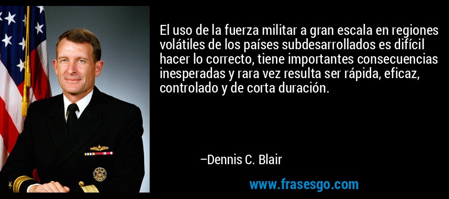 El uso de la fuerza militar a gran escala en regiones volátiles de los países subdesarrollados es difícil hacer lo correcto, tiene importantes consecuencias inesperadas y rara vez resulta ser rápida, eficaz, controlado y de corta duración. – Dennis C. Blair
