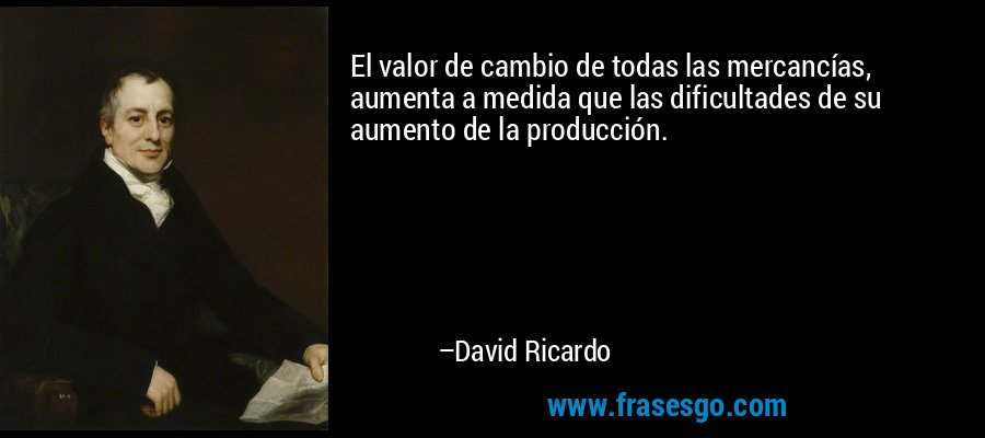 El valor de cambio de todas las mercancías, aumenta a medida que las dificultades de su aumento de la producción. – David Ricardo