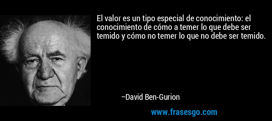 El valor es un tipo especial de conocimiento: el conocimiento de cómo a temer lo que debe ser temido y cómo no temer lo que no debe ser temido. – David Ben-Gurion