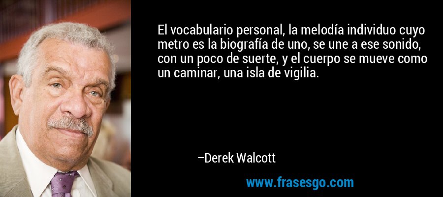 El vocabulario personal, la melodía individuo cuyo metro es la biografía de uno, se une a ese sonido, con un poco de suerte, y el cuerpo se mueve como un caminar, una isla de vigilia. – Derek Walcott