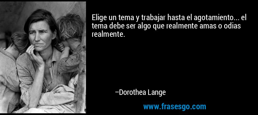 Elige un tema y trabajar hasta el agotamiento... el tema debe ser algo que realmente amas o odias realmente. – Dorothea Lange