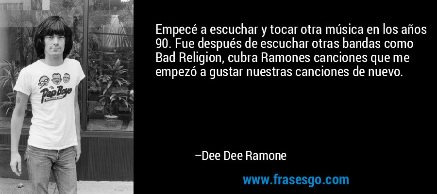 Empecé a escuchar y tocar otra música en los años 90. Fue después de escuchar otras bandas como Bad Religion, cubra Ramones canciones que me empezó a gustar nuestras canciones de nuevo. – Dee Dee Ramone