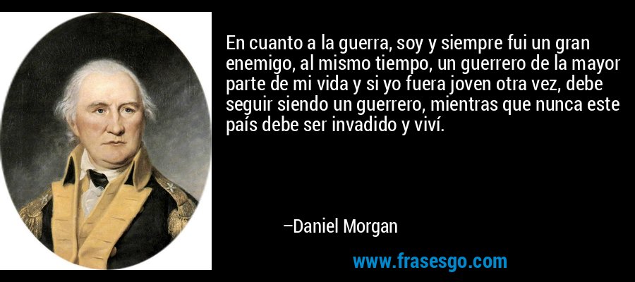 En cuanto a la guerra, soy y siempre fui un gran enemigo, al mismo tiempo, un guerrero de la mayor parte de mi vida y si yo fuera joven otra vez, debe seguir siendo un guerrero, mientras que nunca este país debe ser invadido y viví. – Daniel Morgan