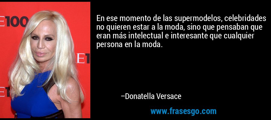 En ese momento de las supermodelos, celebridades no quieren estar a la moda, sino que pensaban que eran más intelectual e interesante que cualquier persona en la moda. – Donatella Versace