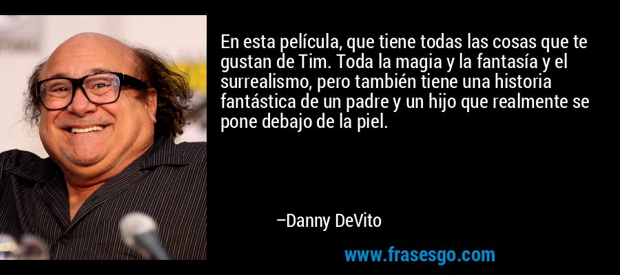 En esta película, que tiene todas las cosas que te gustan de Tim. Toda la magia y la fantasía y el surrealismo, pero también tiene una historia fantástica de un padre y un hijo que realmente se pone debajo de la piel. – Danny DeVito