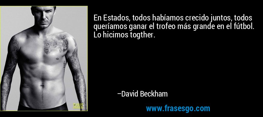 En Estados, todos habíamos crecido juntos, todos queríamos ganar el trofeo más grande en el fútbol. Lo hicimos togther. – David Beckham