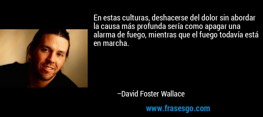 En estas culturas, deshacerse del dolor sin abordar la causa más profunda sería como apagar una alarma de fuego, mientras que el fuego todavía está en marcha. – David Foster Wallace