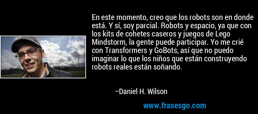 En este momento, creo que los robots son en donde está. Y sí, soy parcial. Robots y espacio, ya que con los kits de cohetes caseros y juegos de Lego Mindstorm, la gente puede participar. Yo me crié con Transformers y GoBots, así que no puedo imaginar lo que los niños que están construyendo robots reales están soñando. – Daniel H. Wilson