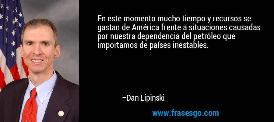 En este momento mucho tiempo y recursos se gastan de América frente a situaciones causadas por nuestra dependencia del petróleo que importamos de países inestables. – Dan Lipinski
