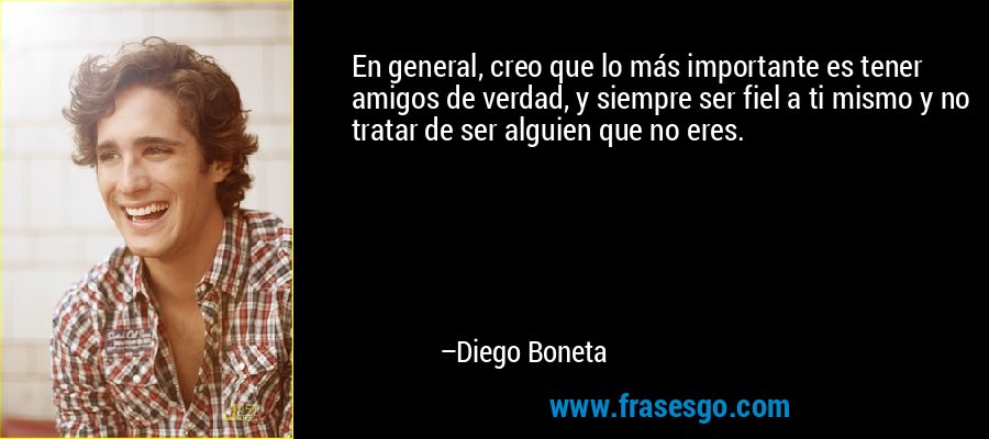 En general, creo que lo más importante es tener amigos de verdad, y siempre ser fiel a ti mismo y no tratar de ser alguien que no eres. – Diego Boneta