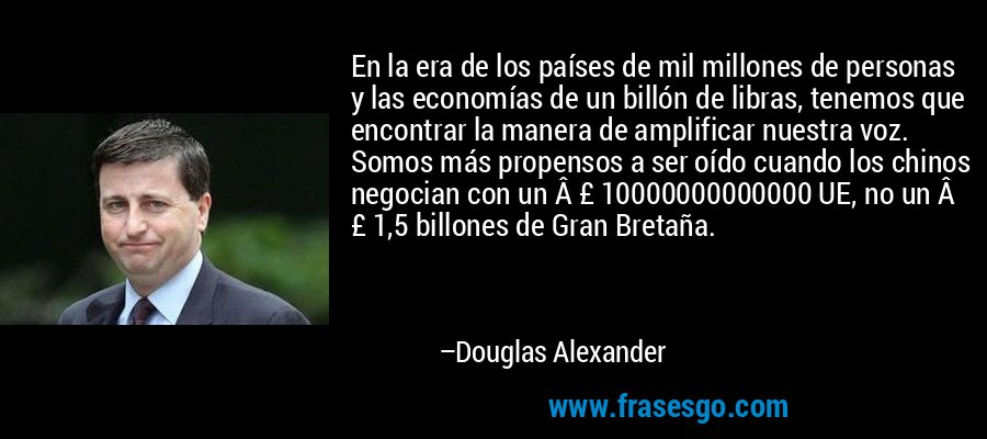 En la era de los países de mil millones de personas y las economías de un billón de libras, tenemos que encontrar la manera de amplificar nuestra voz. Somos más propensos a ser oído cuando los chinos negocian con un Â £ 10000000000000 UE, no un Â £ 1,5 billones de Gran Bretaña. – Douglas Alexander