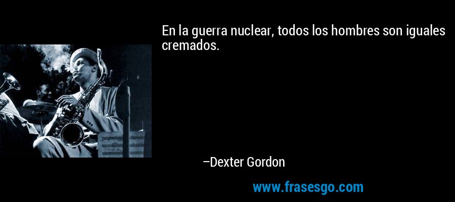 En la guerra nuclear, todos los hombres son iguales cremados. – Dexter Gordon