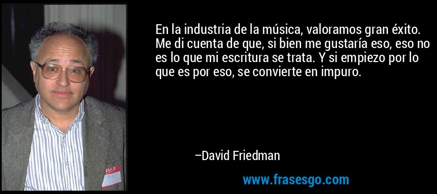 En la industria de la música, valoramos gran éxito. Me di cuenta de que, si bien me gustaría eso, eso no es lo que mi escritura se trata. Y si empiezo por lo que es por eso, se convierte en impuro. – David Friedman
