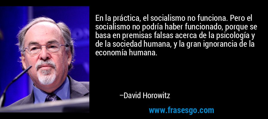 En la práctica, el socialismo no funciona. Pero el socialismo no podría haber funcionado, porque se basa en premisas falsas acerca de la psicología y de la sociedad humana, y la gran ignorancia de la economía humana. – David Horowitz