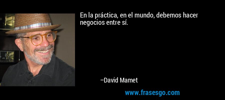 En la práctica, en el mundo, debemos hacer negocios entre sí. – David Mamet