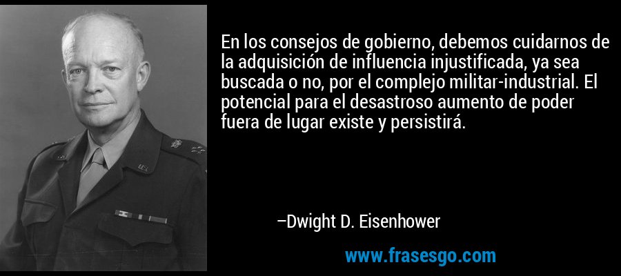En los consejos de gobierno, debemos cuidarnos de la adquisición de influencia injustificada, ya sea buscada o no, por el complejo militar-industrial. El potencial para el desastroso aumento de poder fuera de lugar existe y persistirá. – Dwight D. Eisenhower