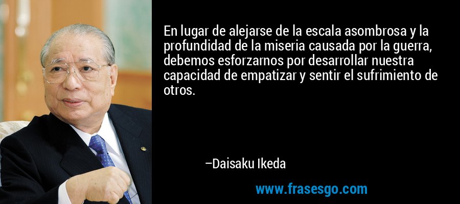 En lugar de alejarse de la escala asombrosa y la profundidad de la miseria causada por la guerra, debemos esforzarnos por desarrollar nuestra capacidad de empatizar y sentir el sufrimiento de otros. – Daisaku Ikeda