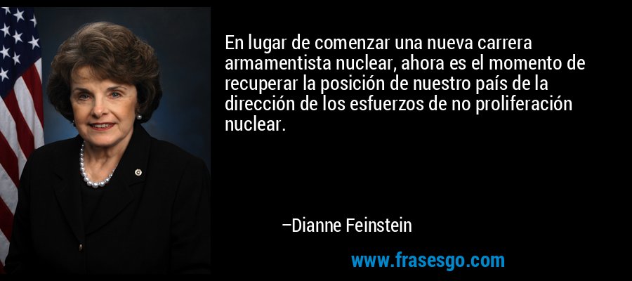 En lugar de comenzar una nueva carrera armamentista nuclear, ahora es el momento de recuperar la posición de nuestro país de la dirección de los esfuerzos de no proliferación nuclear. – Dianne Feinstein
