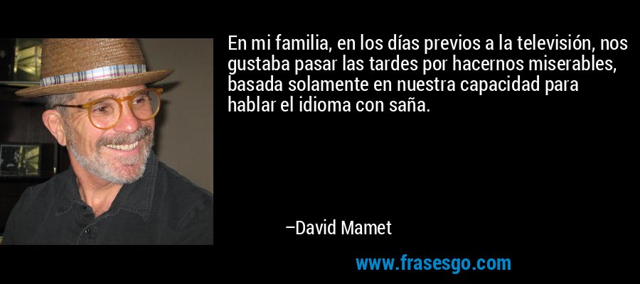 En mi familia, en los días previos a la televisión, nos gustaba pasar las tardes por hacernos miserables, basada solamente en nuestra capacidad para hablar el idioma con saña. – David Mamet