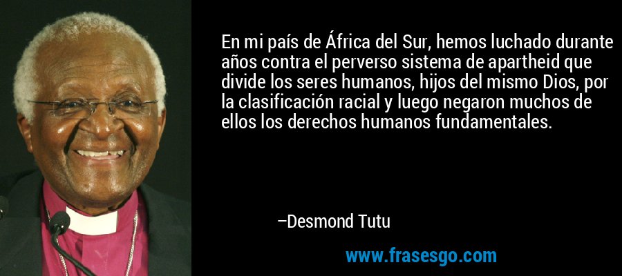 En mi país de África del Sur, hemos luchado durante años contra el perverso sistema de apartheid que divide los seres humanos, hijos del mismo Dios, por la clasificación racial y luego negaron muchos de ellos los derechos humanos fundamentales. – Desmond Tutu