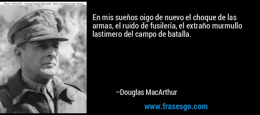 En mis sueños oigo de nuevo el choque de las armas, el ruido de fusilería, el extraño murmullo lastimero del campo de batalla. – Douglas MacArthur