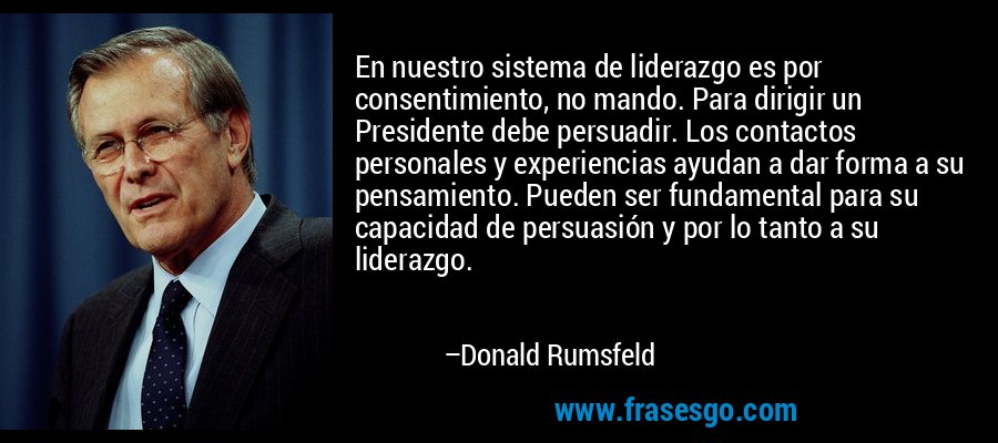 En nuestro sistema de liderazgo es por consentimiento, no mando. Para dirigir un Presidente debe persuadir. Los contactos personales y experiencias ayudan a dar forma a su pensamiento. Pueden ser fundamental para su capacidad de persuasión y por lo tanto a su liderazgo. – Donald Rumsfeld