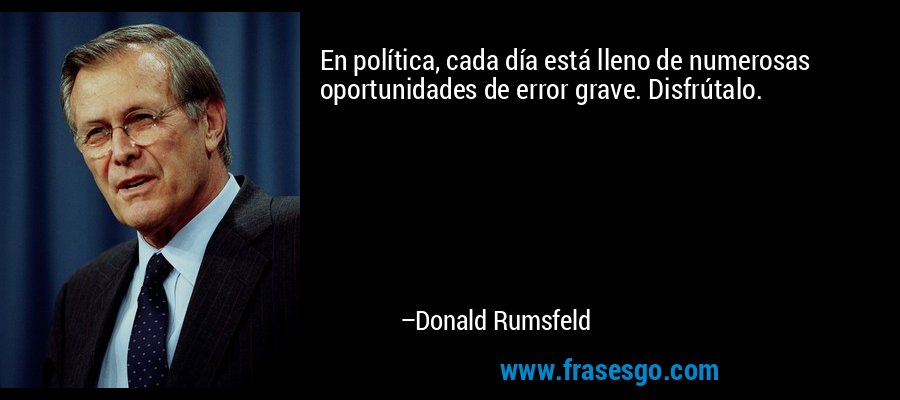 En política, cada día está lleno de numerosas oportunidades de error grave. Disfrútalo. – Donald Rumsfeld