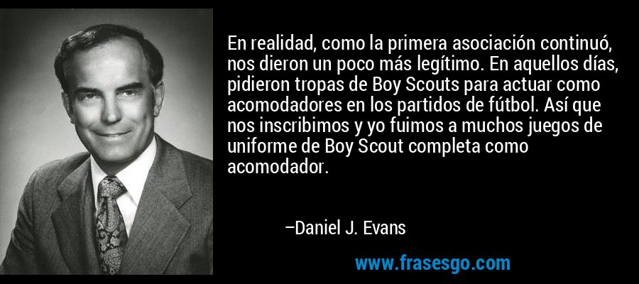 En realidad, como la primera asociación continuó, nos dieron un poco más legítimo. En aquellos días, pidieron tropas de Boy Scouts para actuar como acomodadores en los partidos de fútbol. Así que nos inscribimos y yo fuimos a muchos juegos de uniforme de Boy Scout completa como acomodador. – Daniel J. Evans