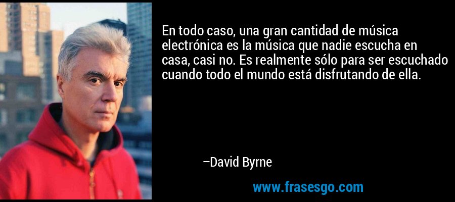 En todo caso, una gran cantidad de música electrónica es la música que nadie escucha en casa, casi no. Es realmente sólo para ser escuchado cuando todo el mundo está disfrutando de ella. – David Byrne