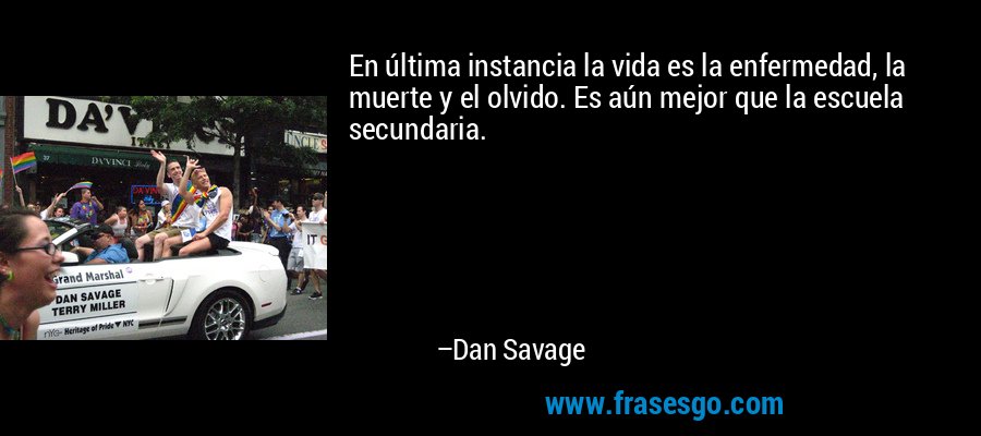 En última instancia la vida es la enfermedad, la muerte y el olvido. Es aún mejor que la escuela secundaria. – Dan Savage