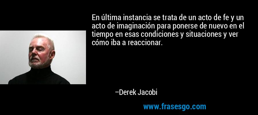 En última instancia se trata de un acto de fe y un acto de imaginación para ponerse de nuevo en el tiempo en esas condiciones y situaciones y ver cómo iba a reaccionar. – Derek Jacobi