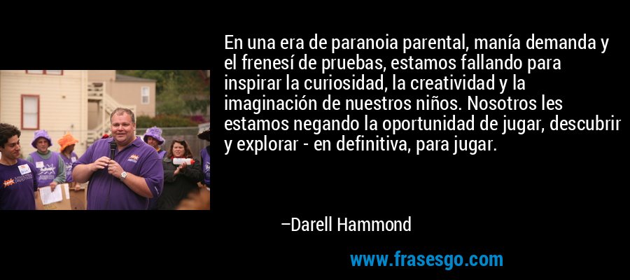 En una era de paranoia parental, manía demanda y el frenesí de pruebas, estamos fallando para inspirar la curiosidad, la creatividad y la imaginación de nuestros niños. Nosotros les estamos negando la oportunidad de jugar, descubrir y explorar - en definitiva, para jugar. – Darell Hammond