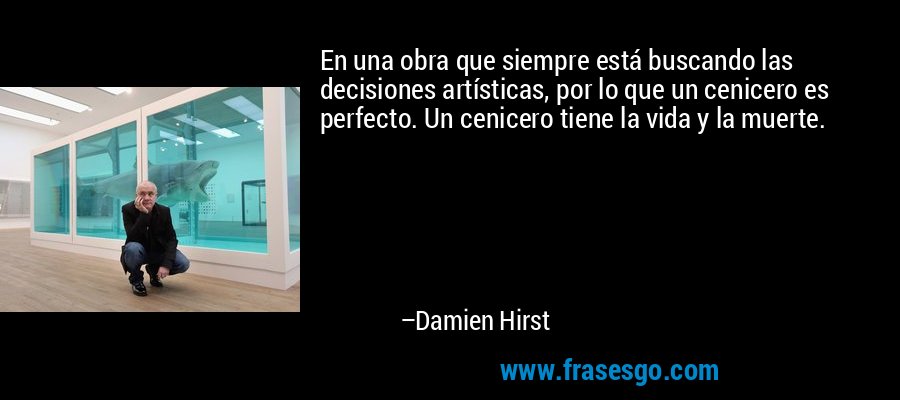 En una obra que siempre está buscando las decisiones artísticas, por lo que un cenicero es perfecto. Un cenicero tiene la vida y la muerte. – Damien Hirst