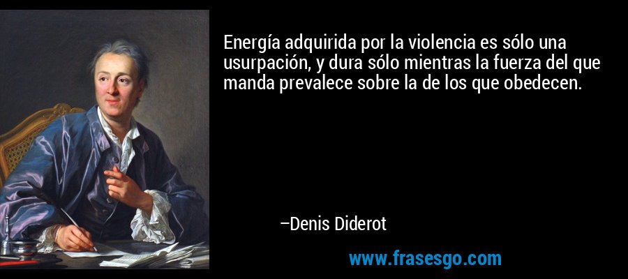 Energía adquirida por la violencia es sólo una usurpación, y dura sólo mientras la fuerza del que manda prevalece sobre la de los que obedecen. – Denis Diderot