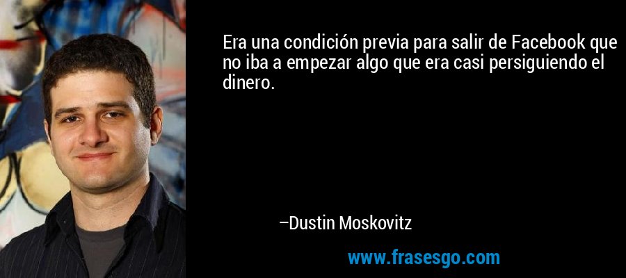 Era una condición previa para salir de Facebook que no iba a empezar algo que era casi persiguiendo el dinero. – Dustin Moskovitz