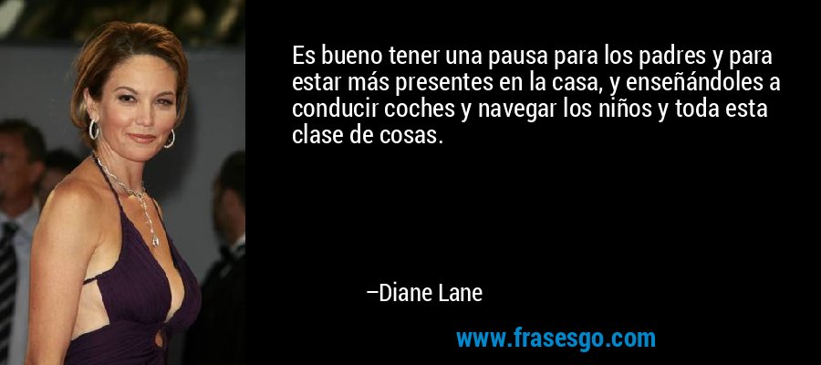 Es bueno tener una pausa para los padres y para estar más presentes en la casa, y enseñándoles a conducir coches y navegar los niños y toda esta clase de cosas. – Diane Lane