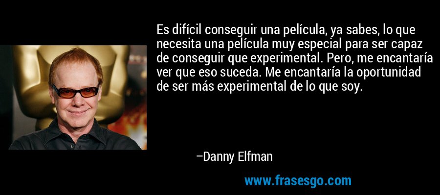Es difícil conseguir una película, ya sabes, lo que necesita una película muy especial para ser capaz de conseguir que experimental. Pero, me encantaría ver que eso suceda. Me encantaría la oportunidad de ser más experimental de lo que soy. – Danny Elfman