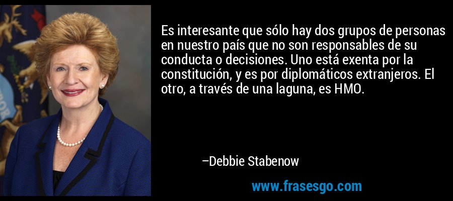 Es interesante que sólo hay dos grupos de personas en nuestro país que no son responsables de su conducta o decisiones. Uno está exenta por la constitución, y es por diplomáticos extranjeros. El otro, a través de una laguna, es HMO. – Debbie Stabenow
