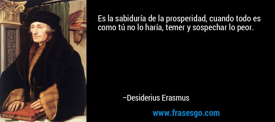 Es la sabiduría de la prosperidad, cuando todo es como tú no lo haría, temer y sospechar lo peor. – Desiderius Erasmus