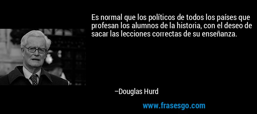Es normal que los políticos de todos los países que profesan los alumnos de la historia, con el deseo de sacar las lecciones correctas de su enseñanza. – Douglas Hurd
