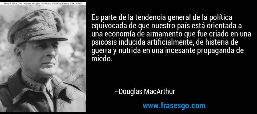 Es parte de la tendencia general de la política equivocada de que nuestro país está orientada a una economía de armamento que fue criado en una psicosis inducida artificialmente, de histeria de guerra y nutrida en una incesante propaganda de miedo. – Douglas MacArthur