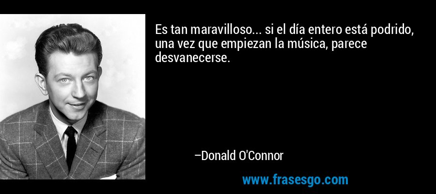 Es tan maravilloso... si el día entero está podrido, una vez que empiezan la música, parece desvanecerse. – Donald O'Connor