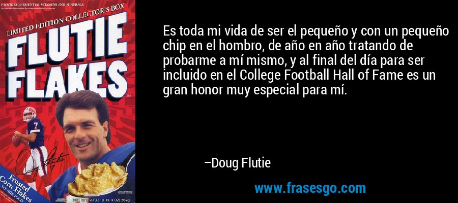 Es toda mi vida de ser el pequeño y con un pequeño chip en el hombro, de año en año tratando de probarme a mí mismo, y al final del día para ser incluido en el College Football Hall of Fame es un gran honor muy especial para mí. – Doug Flutie