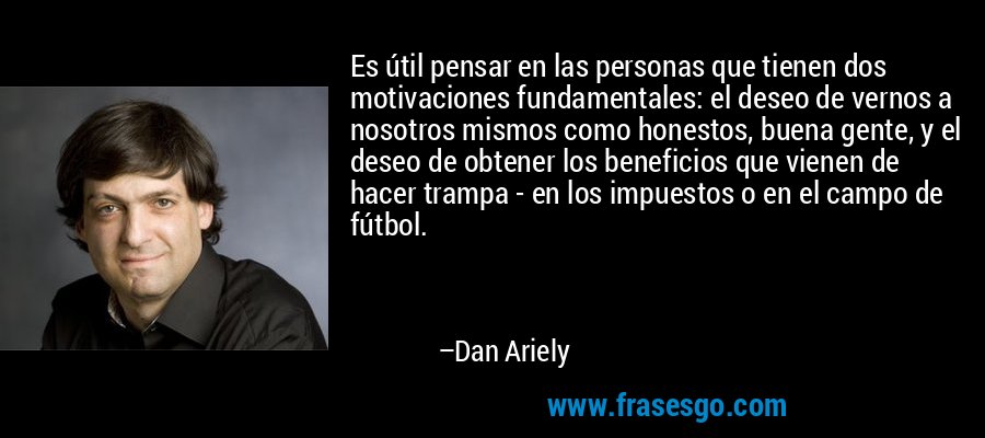 Es útil pensar en las personas que tienen dos motivaciones fundamentales: el deseo de vernos a nosotros mismos como honestos, buena gente, y el deseo de obtener los beneficios que vienen de hacer trampa - en los impuestos o en el campo de fútbol. – Dan Ariely
