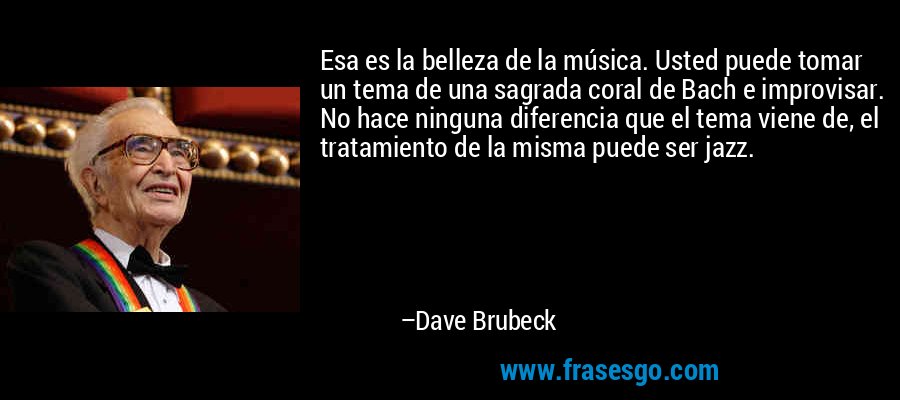 Esa es la belleza de la música. Usted puede tomar un tema de una sagrada coral de Bach e improvisar. No hace ninguna diferencia que el tema viene de, el tratamiento de la misma puede ser jazz. – Dave Brubeck