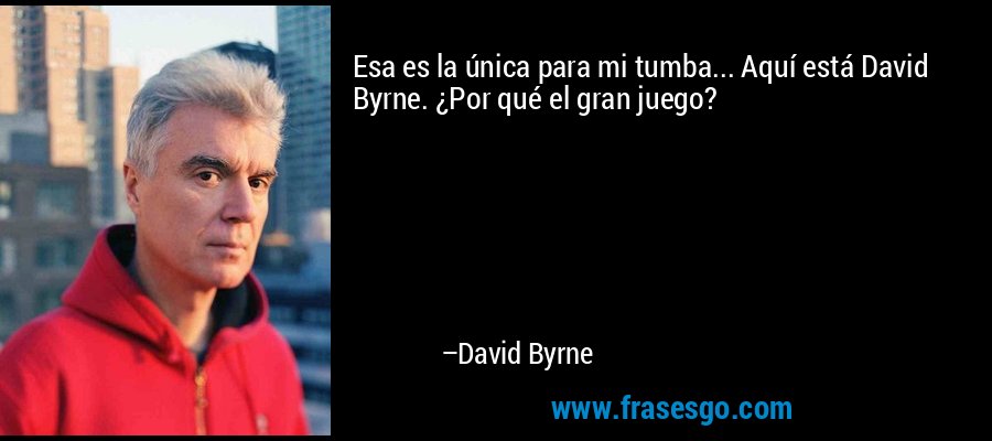 Esa es la única para mi tumba... Aquí está David Byrne. ¿Por qué el gran juego? – David Byrne