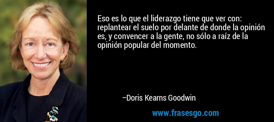 Eso es lo que el liderazgo tiene que ver con: replantear el suelo por delante de donde la opinión es, y convencer a la gente, no sólo a raíz de la opinión popular del momento. – Doris Kearns Goodwin