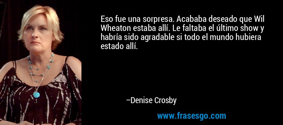 Eso fue una sorpresa. Acababa deseado que Wil Wheaton estaba allí. Le faltaba el último show y habría sido agradable si todo el mundo hubiera estado allí. – Denise Crosby