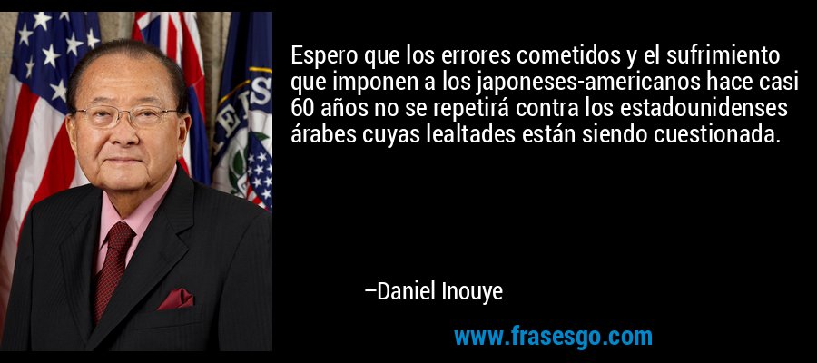 Espero que los errores cometidos y el sufrimiento que imponen a los japoneses-americanos hace casi 60 años no se repetirá contra los estadounidenses árabes cuyas lealtades están siendo cuestionada. – Daniel Inouye