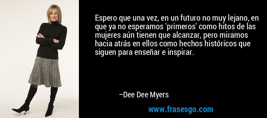 Espero que una vez, en un futuro no muy lejano, en que ya no esperamos 'primeros' como hitos de las mujeres aún tienen que alcanzar, pero miramos hacia atrás en ellos como hechos históricos que siguen para enseñar e inspirar. – Dee Dee Myers